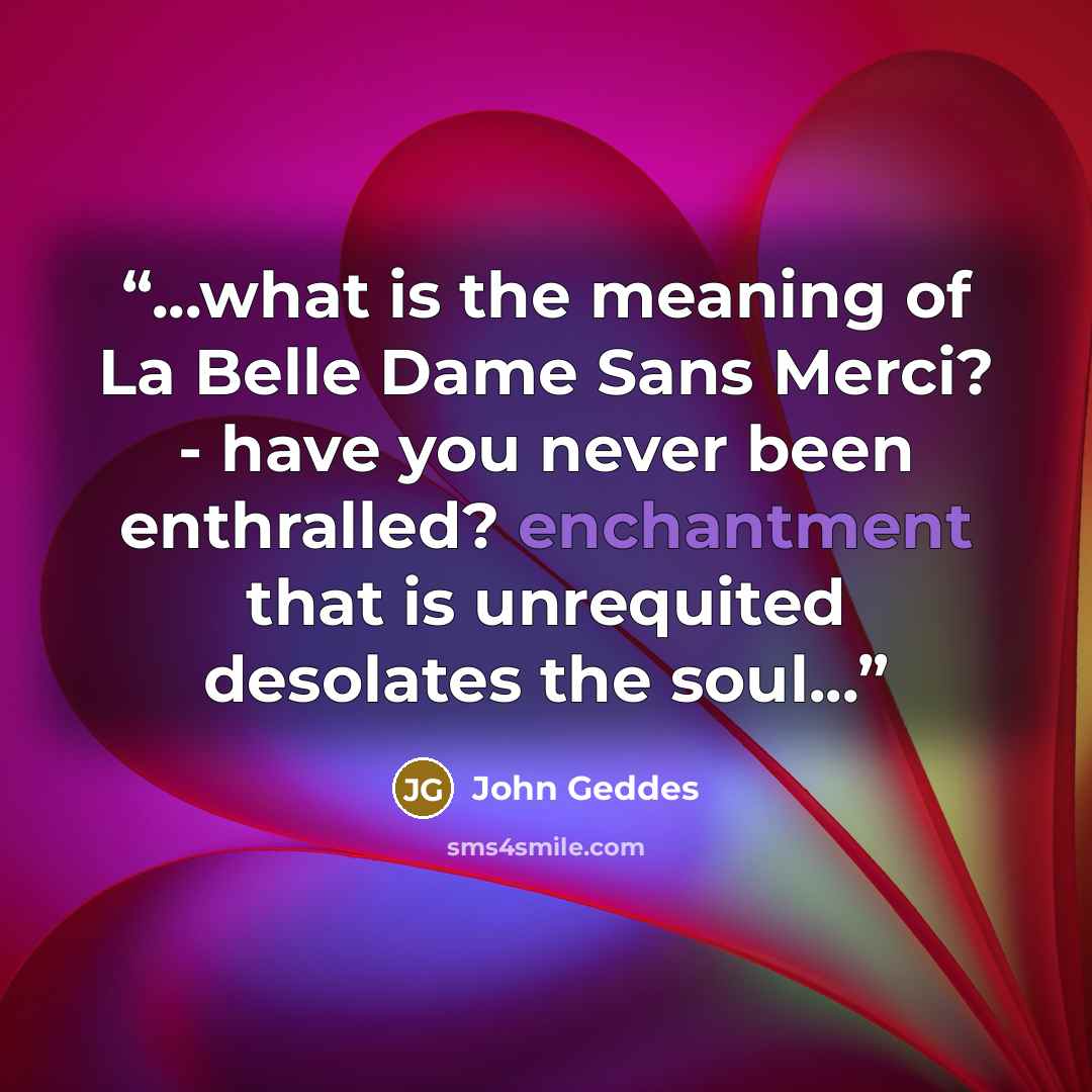 “...what is the meaning of La Belle Dame Sans Merci? - have you never been enthralled? enchantment that is unrequited desolates the soul...” quote by John Geddes