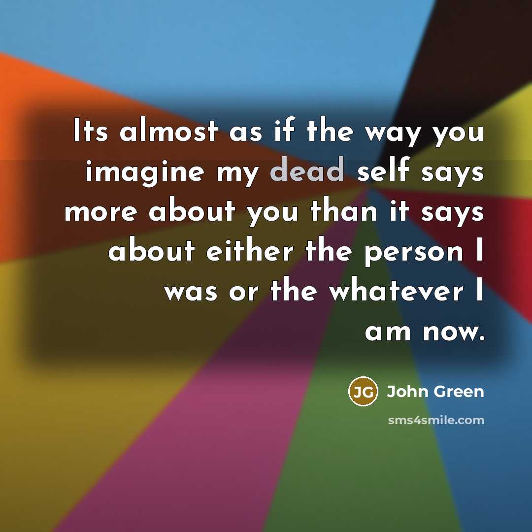 “Its almost as if the way you imagine my dead self says more about you than it says about either the person I was or the whatever I am now.” quote by John Green