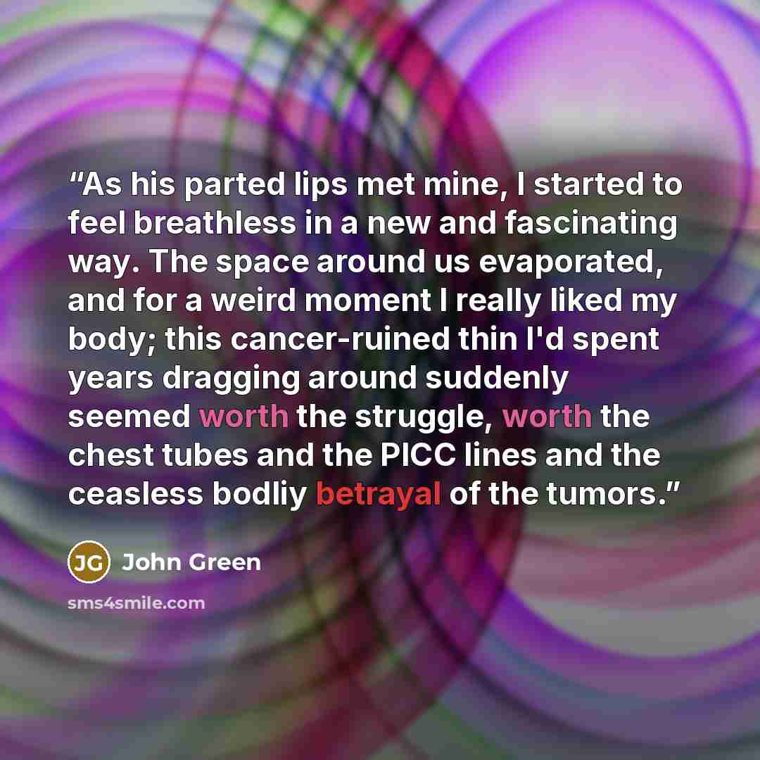 “As his parted lips met mine, I started to feel breathless in a new and fascinating way. The space around us evaporated, and for a weird moment I really liked my body; this cancer-ruined thin I'd spent years dragging around suddenly seemed worth the struggle, worth the chest tubes and the PICC…” quote by John Green