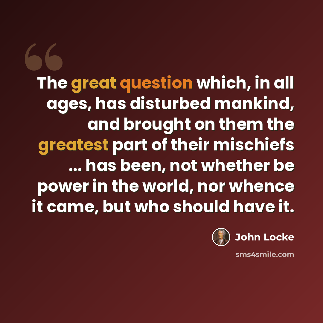 “The great question which, in all ages, has disturbed mankind, and brought on them the greatest part of their mischiefs ... has been, not whether be power in the world, nor whence it came, but who should have it.” quote by John Locke