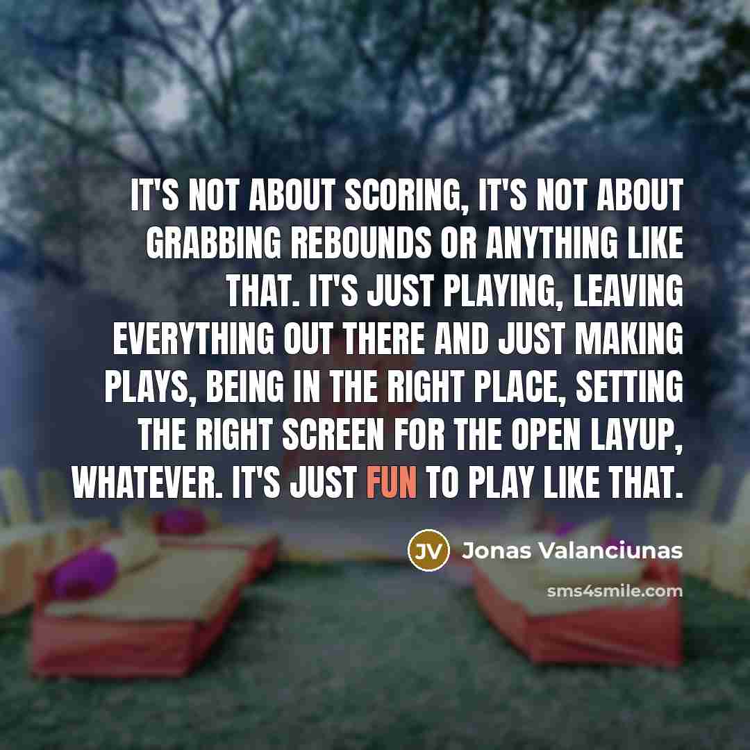 “It's not about scoring, it's not about grabbing rebounds or anything like that. It's just playing, leaving everything out there and just making plays, being in the right place, setting the right screen for the open layup, whatever. It's just fun to play like that.” quote by Jonas Valanciunas