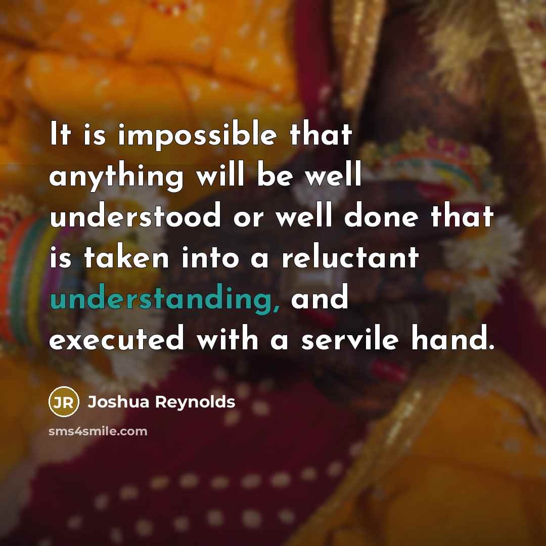 “It is impossible that anything will be well understood or well done that is taken into a reluctant understanding, and executed with a servile hand.” quote by Joshua Reynolds