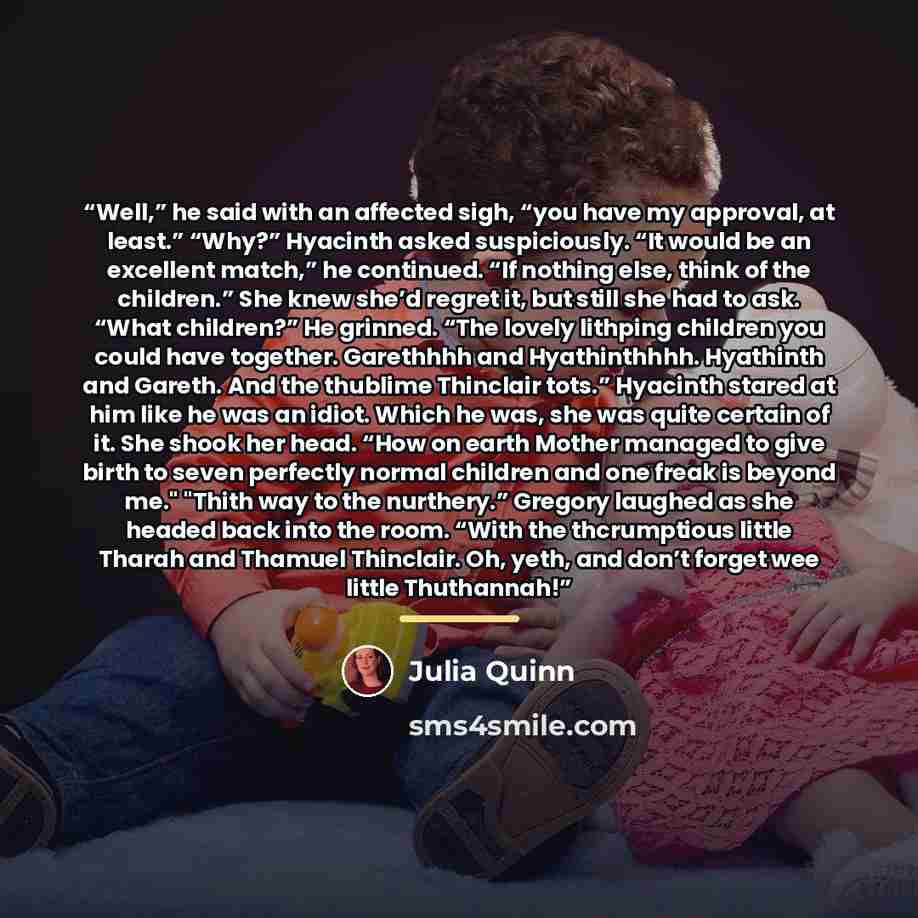 “Well,” he said with an affected sigh, “you have my approval, at least.” “Why?” Hyacinth asked suspiciously. “It would be an excellent match,” he continued. “If nothing else, think of the children.” She knew she’d regret it, but still she had to ask. “What children?” He grinned. “The lovely…” quote by Julia Quinn