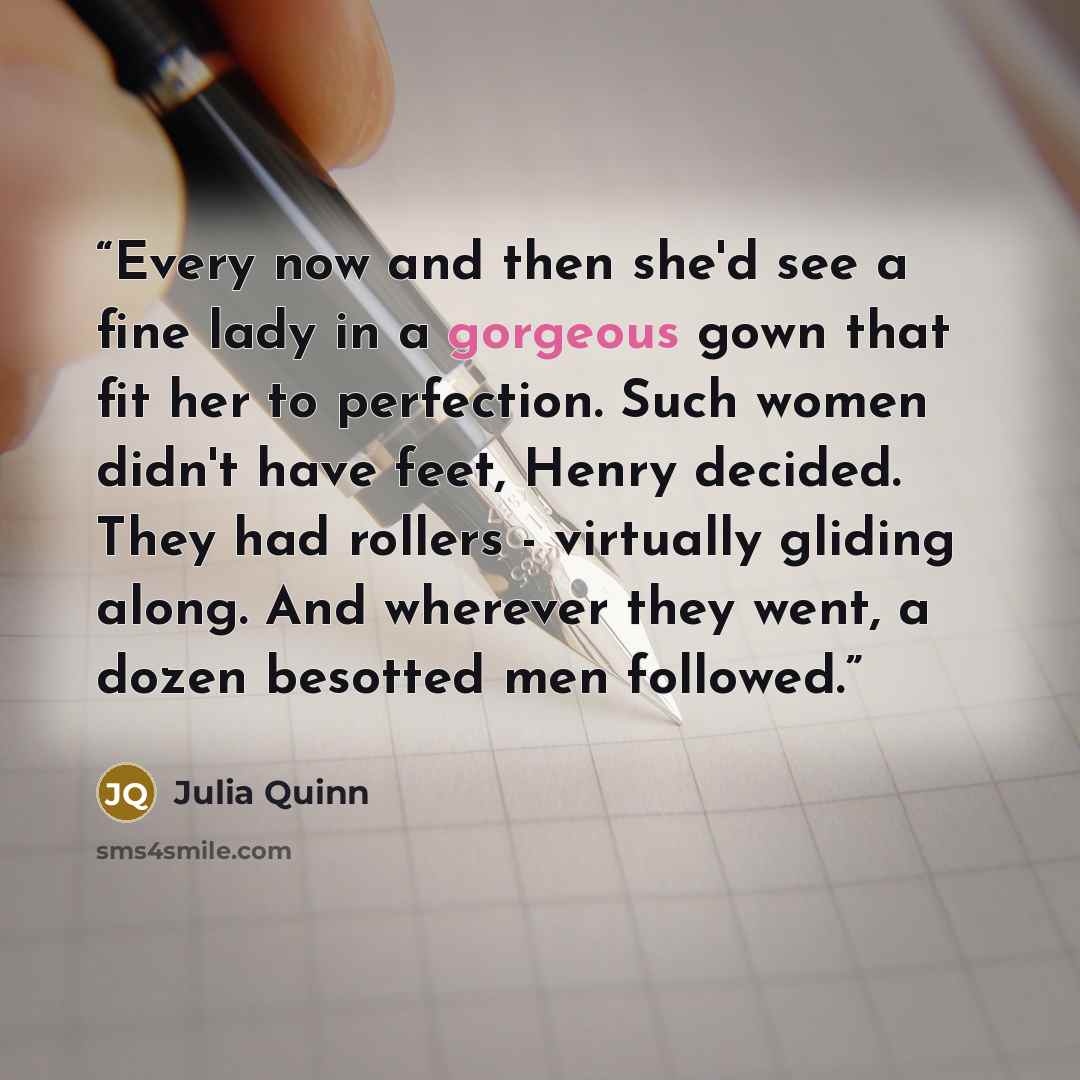 “Every now and then she'd see a fine lady in a gorgeous gown that fit her to perfection. Such women didn't have feet, Henry decided. They had rollers - virtually gliding along. And wherever they went, a dozen besotted men followed.” quote by Julia Quinn