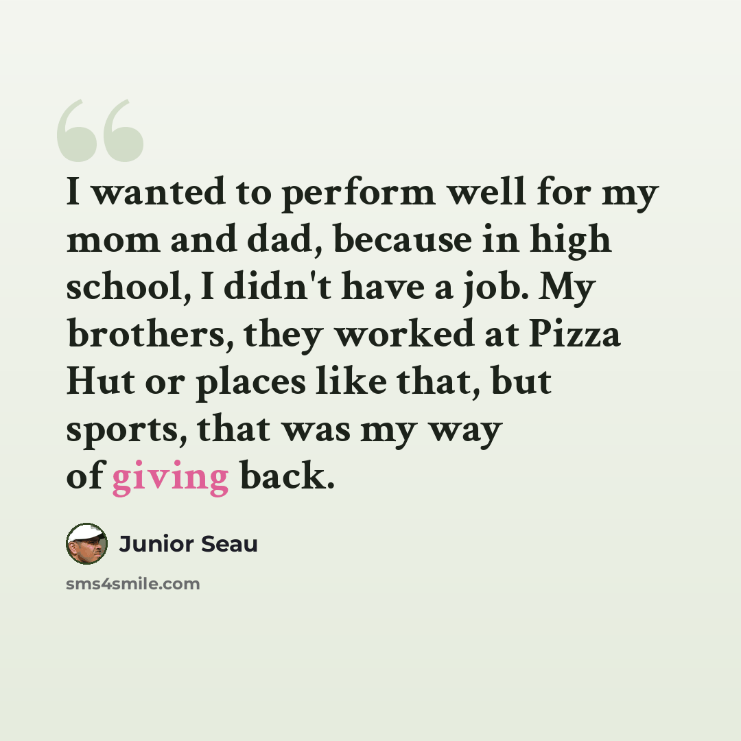 “I wanted to perform well for my mom and dad, because in high school, I didn't have a job. My brothers, they worked at Pizza Hut or places like that, but sports, that was my way of giving back.” quote by Junior Seau