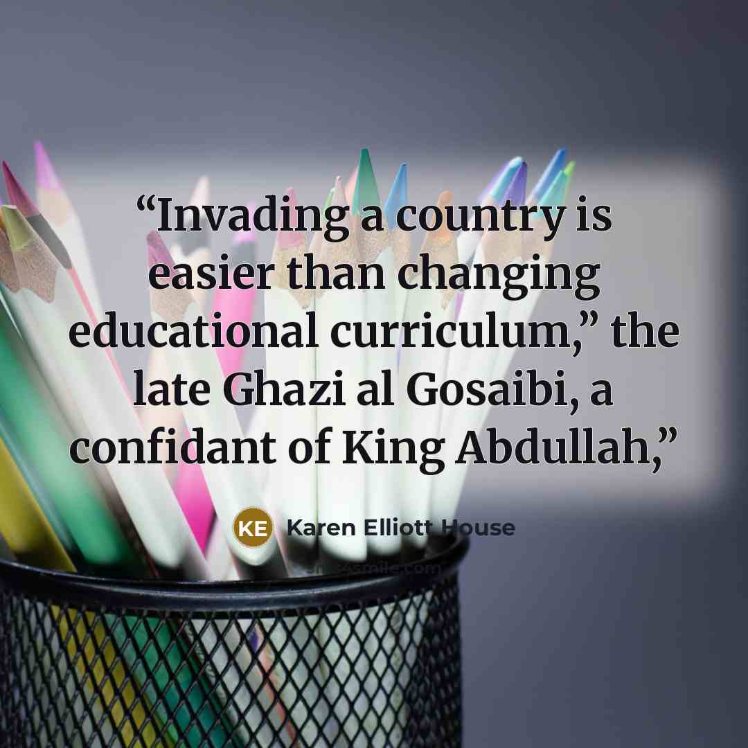 “Invading a country is easier than changing educational curriculum,” the late Ghazi al Gosaibi, a confidant of King Abdullah,” quote by Karen Elliott House