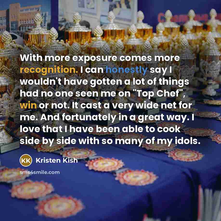 “With more exposure comes more recognition. I can honestly say I wouldn't have gotten a lot of things had no one seen me on "Top Chef", win or not. It cast a very wide net for me. And fortunately in a great way. I love that I have been able to cook side by side with so many of my idols.” quote by Kristen Kish