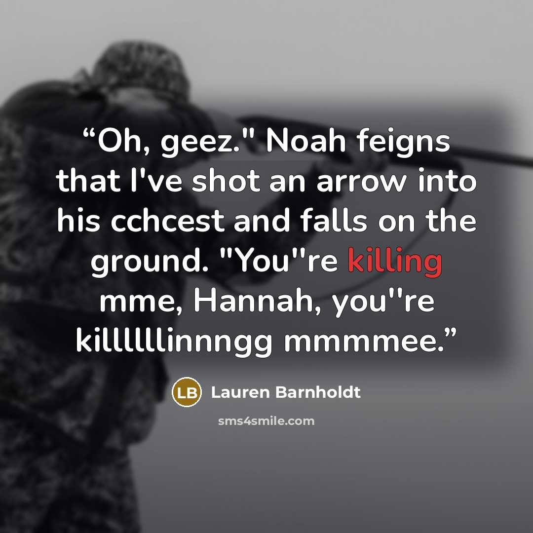 “Oh, geez." Noah feigns that I've shot an arrow into his cchcest and falls on the ground. "You''re killing mme, Hannah, you''re killllllinnngg mmmmee.” quote by Lauren Barnholdt