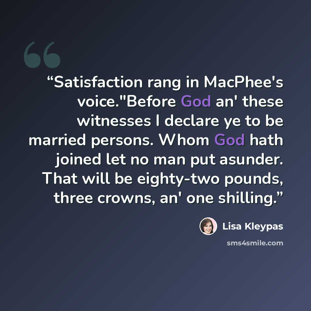 “Satisfaction rang in MacPhee's voice."Before God an' these witnesses I declare ye to be married persons. Whom God hath joined let no man put asunder. That will be eighty-two pounds, three crowns, an' one shilling.” quote by Lisa Kleypas