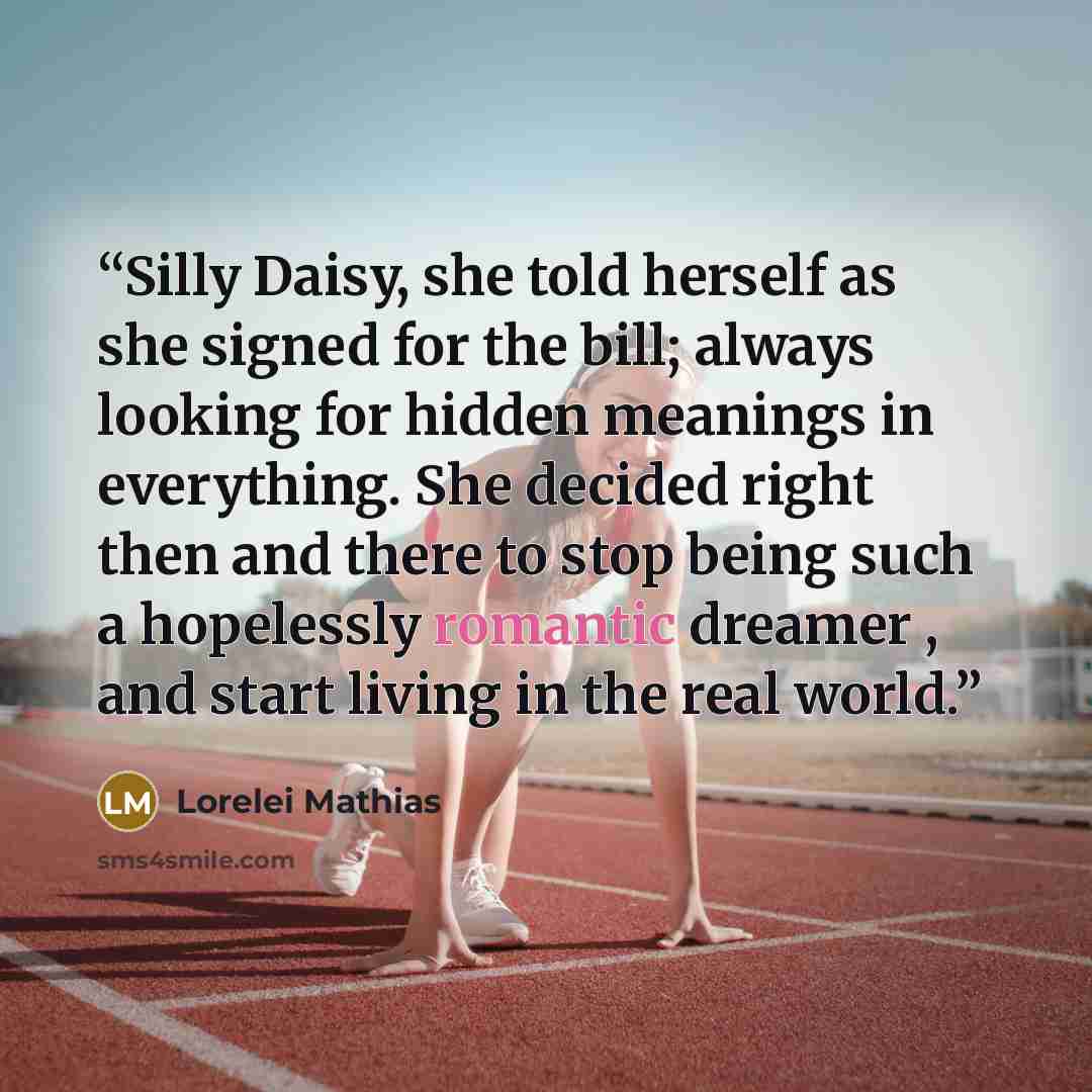 “Silly Daisy, she told herself as she signed for the bill; always looking for hidden meanings in everything. She decided right then and there to stop being such a hopelessly romantic dreamer , and start living in the real world.” quote by Lorelei Mathias
