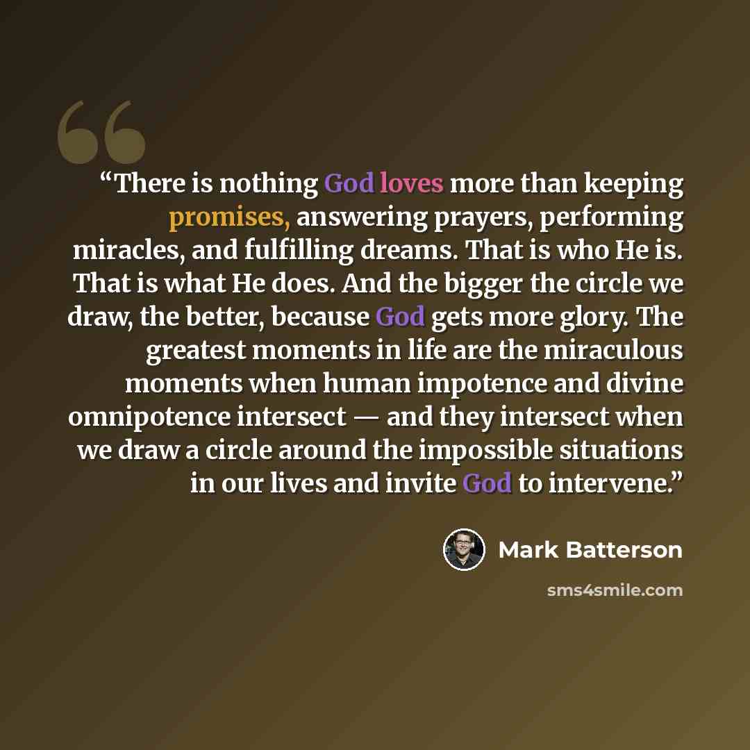 “There is nothing God loves more than keeping promises, answering prayers, performing miracles, and fulfilling dreams. That is who He is. That is what He does. And the bigger the circle we draw, the better, because God gets more glory. The greatest moments in life are the miraculous moments when…” quote by Mark Batterson
