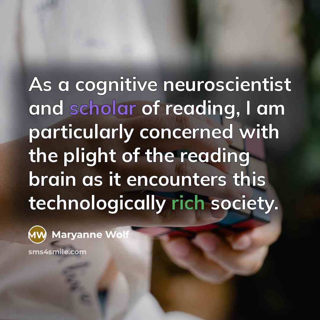 “As a cognitive neuroscientist and scholar of reading, I am particularly concerned with the plight of the reading brain as it encounters this technologically rich society.” quote by Maryanne Wolf