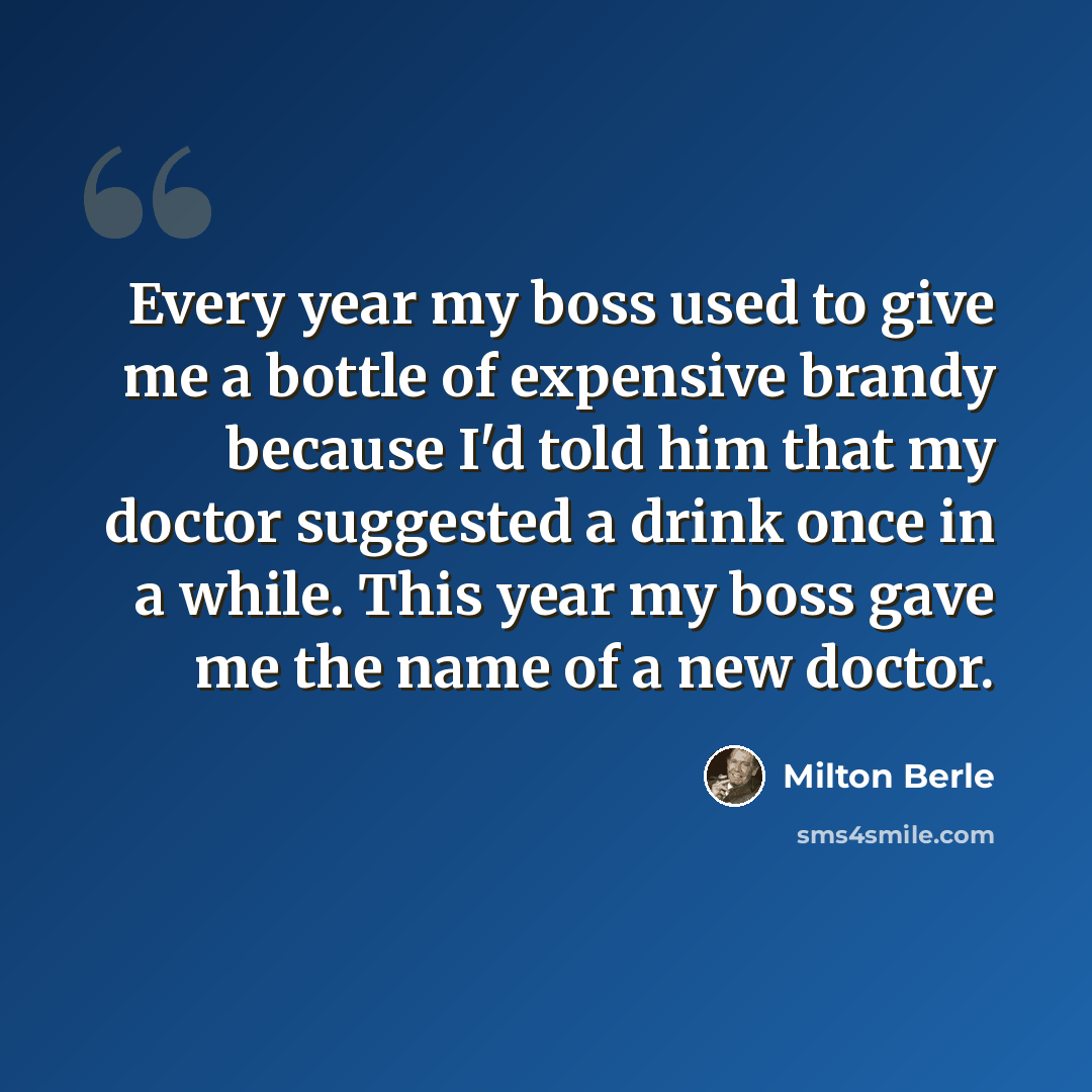 “Every year my boss used to give me a bottle of expensive brandy because I'd told him that my doctor suggested a drink once in a while. This year my boss gave me the name of a new doctor.” quote by Milton Berle