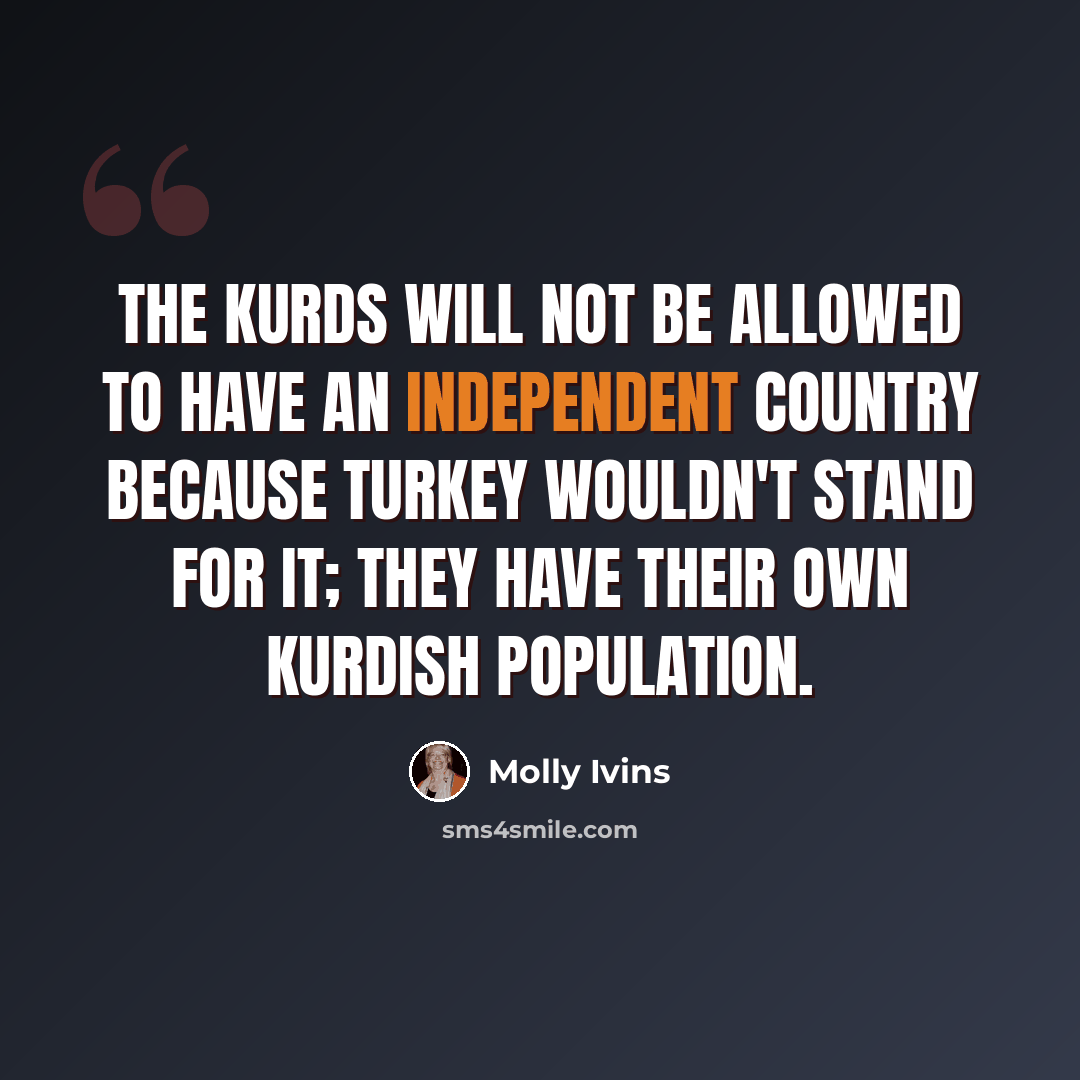 “The Kurds will not be allowed to have an independent country because Turkey wouldn't stand for it; they have their own Kurdish population.” quote by Molly Ivins