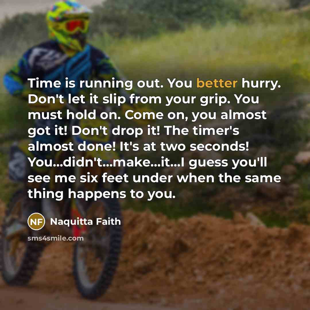 “Time is running out. You better hurry. Don't let it slip from your grip. You must hold on. Come on, you almost got it! Don't drop it! The timer's almost done! It's at two seconds! You...didn't…make...it…I guess you'll see me six feet under when the same thing happens to you.” quote by Naquitta Faith