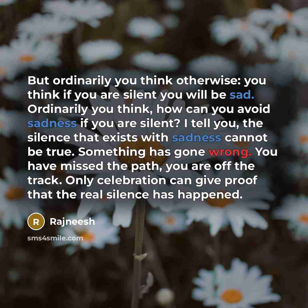 “But ordinarily you think otherwise: you think if you are silent you will be sad. Ordinarily you think, how can you avoid sadness if you are silent? I tell you, the silence that exists with sadness cannot be true. Something has gone wrong. You have missed the path, you are off the track. Only…” quote by Rajneesh