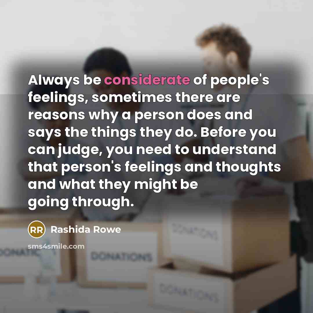 “Always be considerate of people's feelings, sometimes there are reasons why a person does and says the things they do. Before you can judge, you need to understand that person's feelings and thoughts and what they might be going through.” quote by Rashida Rowe