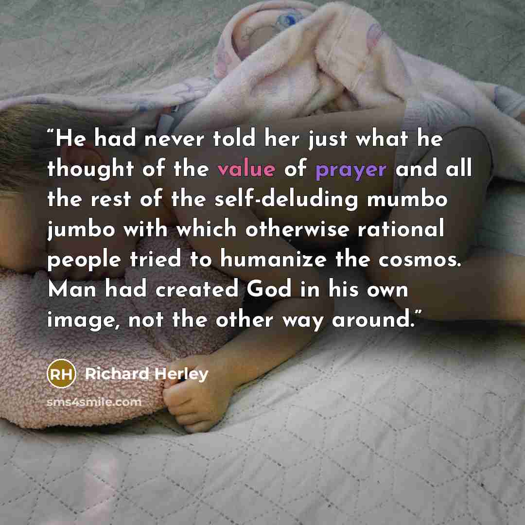 “He had never told her just what he thought of the value of prayer and all the rest of the self-deluding mumbo jumbo with which otherwise rational people tried to humanize the cosmos. Man had created God in his own image, not the other way around.” quote by Richard Herley