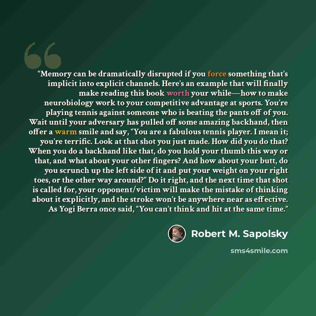 “Memory can be dramatically disrupted if you force something that’s implicit into explicit channels. Here’s an example that will finally make reading this book worth your while—how to make neurobiology work to your competitive advantage at sports. You’re playing tennis against someone who is…” quote by Robert M. Sapolsky