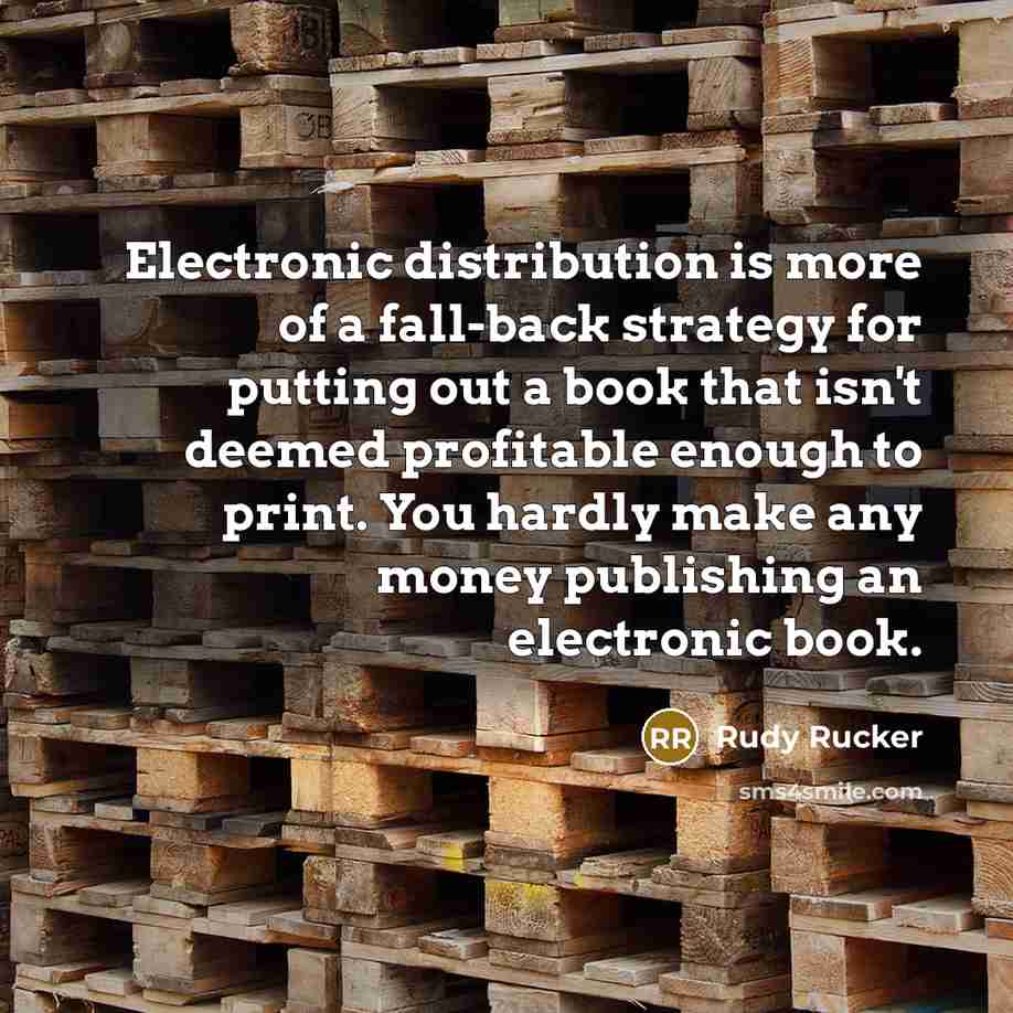 “Electronic distribution is more of a fall-back strategy for putting out a book that isn't deemed profitable enough to print. You hardly make any money publishing an electronic book.” quote by Rudy Rucker