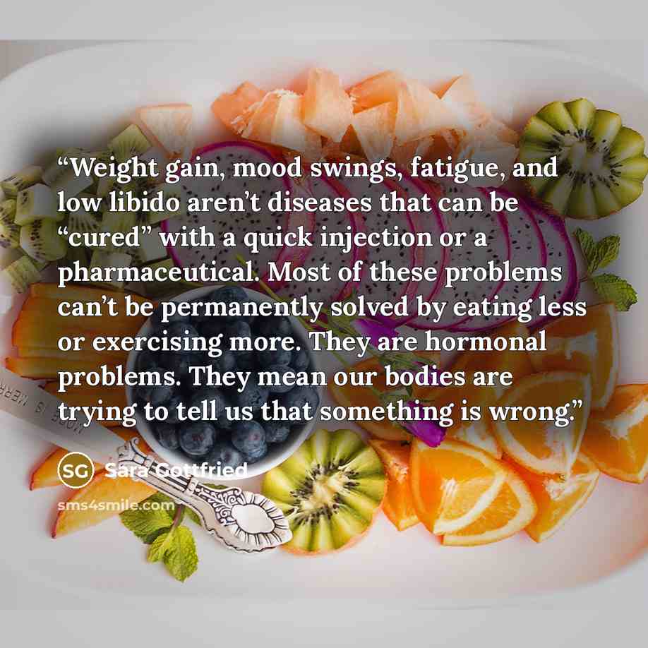 “Weight gain, mood swings, fatigue, and low libido aren’t diseases that can be “cured” with a quick injection or a pharmaceutical. Most of these problems can’t be permanently solved by eating less or exercising more. They are hormonal problems. They mean our bodies are trying to tell us that…” quote by Sara Gottfried