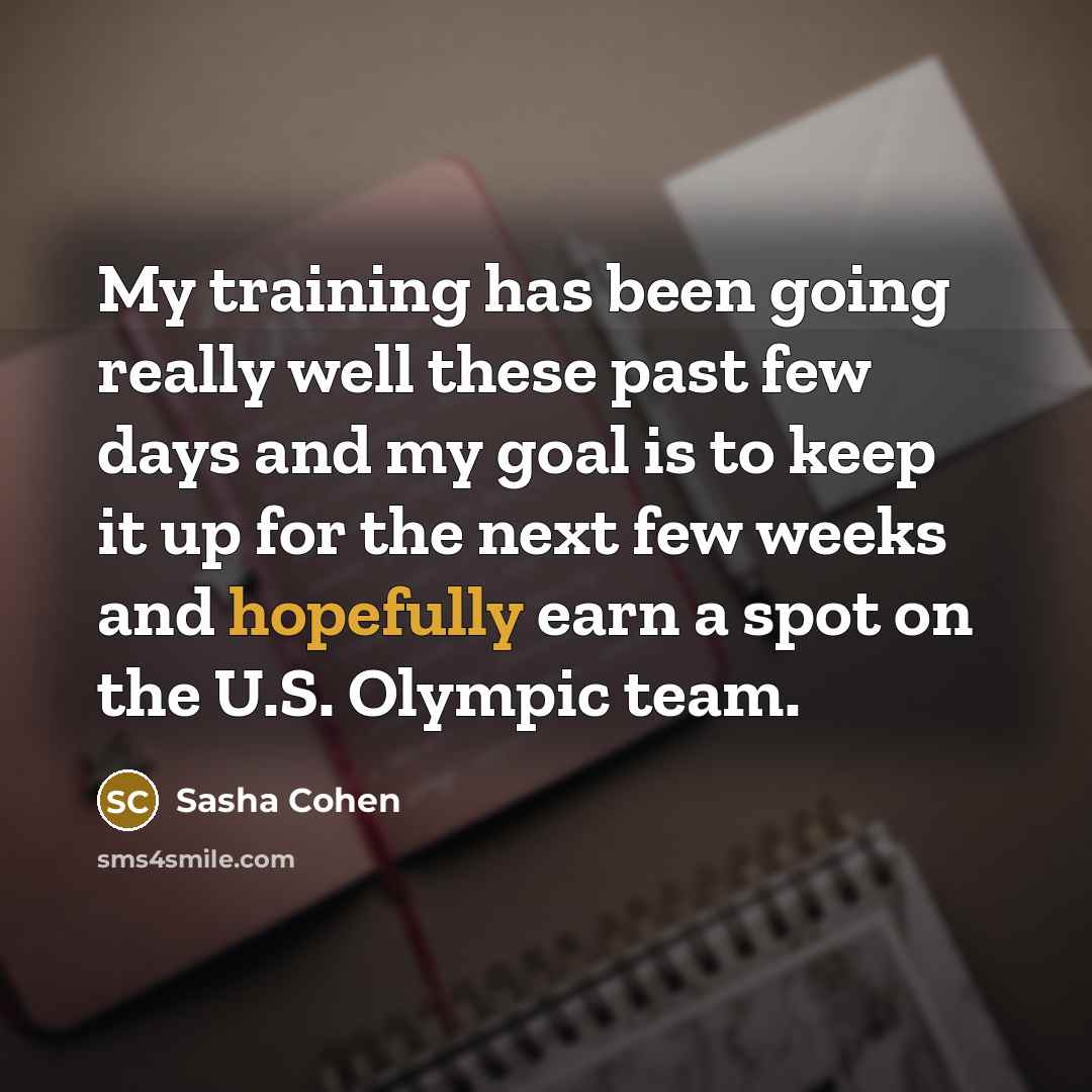 “My training has been going really well these past few days and my goal is to keep it up for the next few weeks and hopefully earn a spot on the U.S. Olympic team.” quote by Sasha Cohen