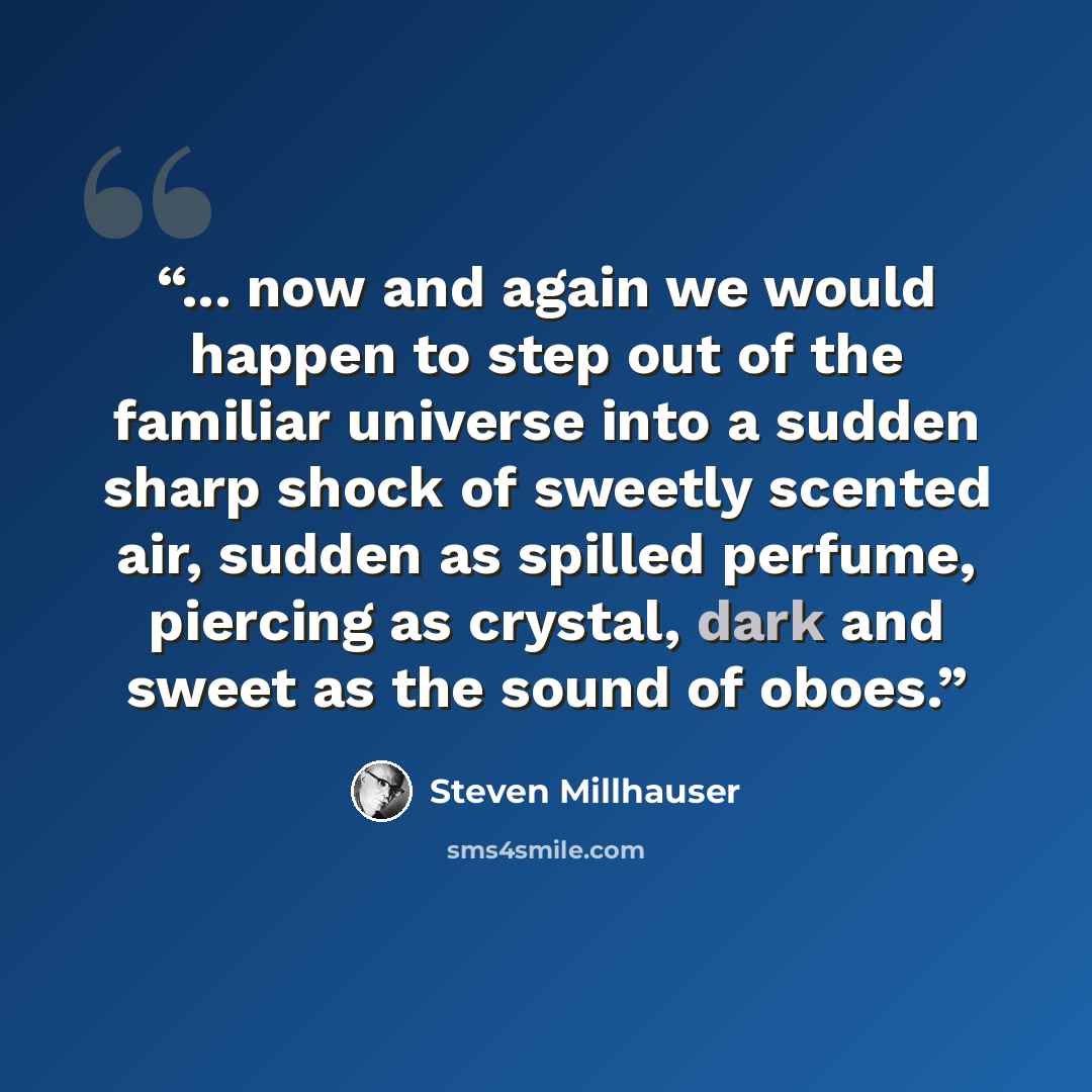 “... now and again we would happen to step out of the familiar universe into a sudden sharp shock of sweetly scented air, sudden as spilled perfume, piercing as crystal, dark and sweet as the sound of oboes.” quote by Steven Millhauser