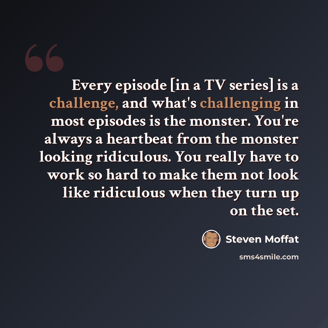 “Every episode [in a TV series] is a challenge, and what's challenging in most episodes is the monster. You're always a heartbeat from the monster looking ridiculous. You really have to work so hard to make them not look like ridiculous when they turn up on the set.” quote by Steven Moffat