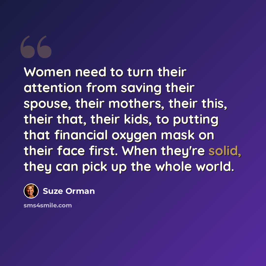 “Women need to turn their attention from saving their spouse, their mothers, their this, their that, their kids, to putting that financial oxygen mask on their face first. When they're solid, they can pick up the whole world.” quote by Suze Orman