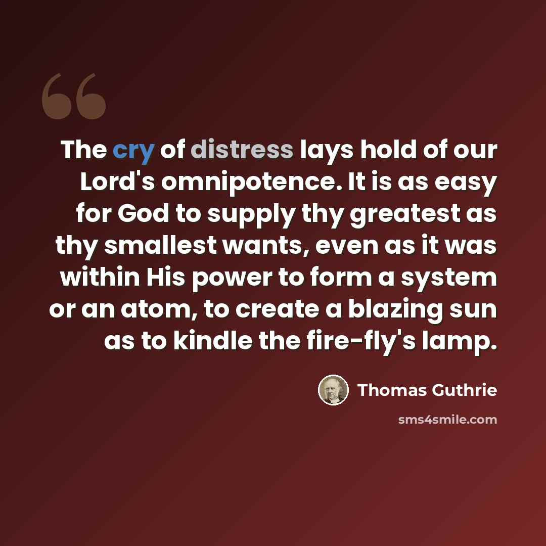 “The cry of distress lays hold of our Lord's omnipotence. It is as easy for God to supply thy greatest as thy smallest wants, even as it was within His power to form a system or an atom, to create a blazing sun as to kindle the fire-fly's lamp.” quote by Thomas Guthrie