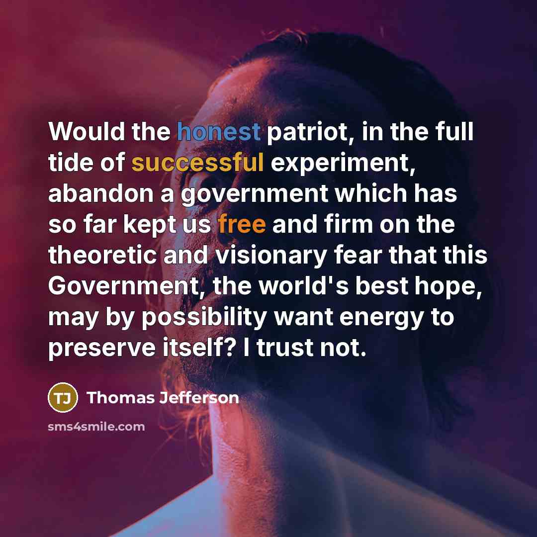 “Would the honest patriot, in the full tide of successful experiment, abandon a government which has so far kept us free and firm on the theoretic and visionary fear that this Government, the world's best hope, may by possibility want energy to preserve itself? I trust not.” quote by Thomas Jefferson