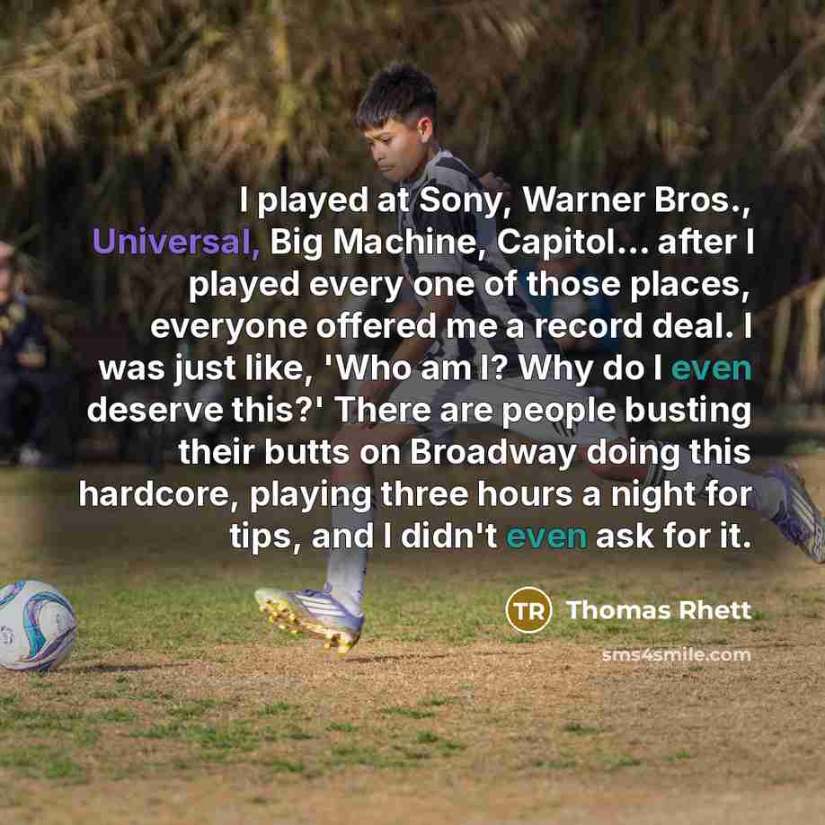 “I played at Sony, Warner Bros., Universal, Big Machine, Capitol... after I played every one of those places, everyone offered me a record deal. I was just like, 'Who am I? Why do I even deserve this?' There are people busting their butts on Broadway doing this hardcore, playing three hours a night…” quote by Thomas Rhett
