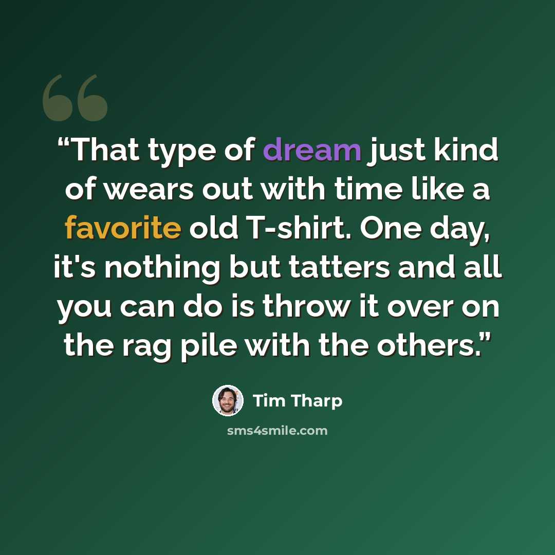 “That type of dream just kind of wears out with time like a favorite old T-shirt. One day, it's nothing but tatters and all you can do is throw it over on the rag pile with the others.” quote by Tim Tharp