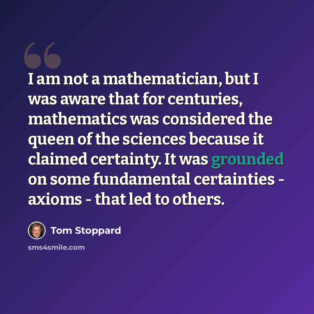 “I am not a mathematician, but I was aware that for centuries, mathematics was considered the queen of the sciences because it claimed certainty. It was grounded on some fundamental certainties - axioms - that led to others.” quote by Tom Stoppard