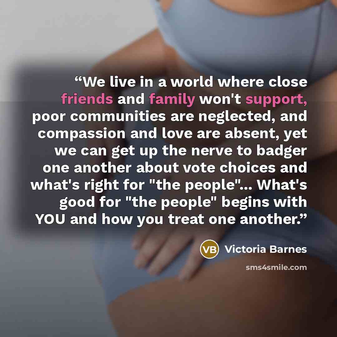 “We live in a world where close friends and family won't support, poor communities are neglected, and compassion and love are absent, yet we can get up the nerve to badger one another about vote choices and what's right for "the people"... What's good for "the people" begins with YOU and how you…” quote by Victoria Barnes