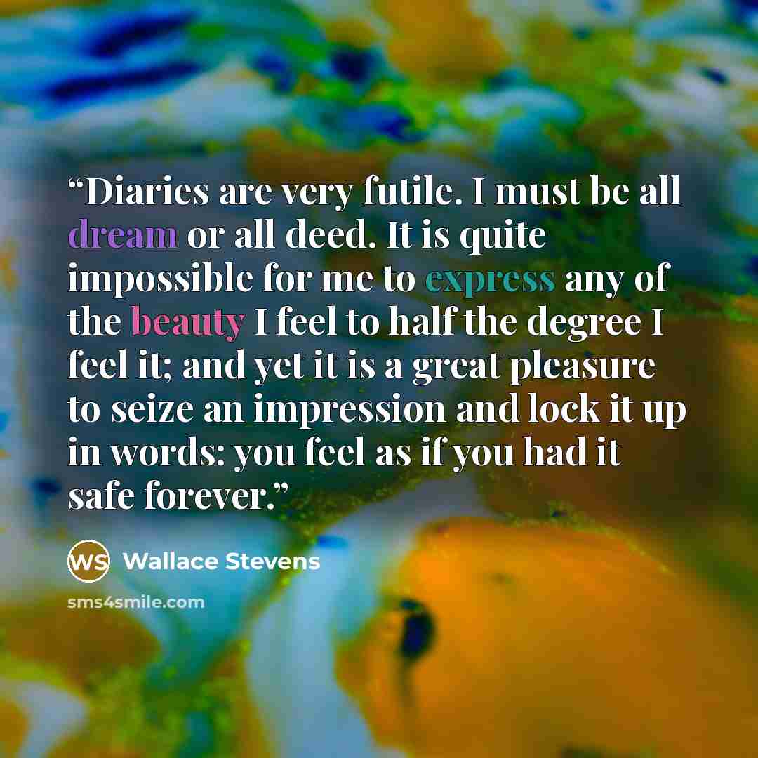 “Diaries are very futile. I must be all dream or all deed. It is quite impossible for me to express any of the beauty I feel to half the degree I feel it; and yet it is a great pleasure to seize an impression and lock it up in words: you feel as if you had it safe forever.” quote by Wallace Stevens