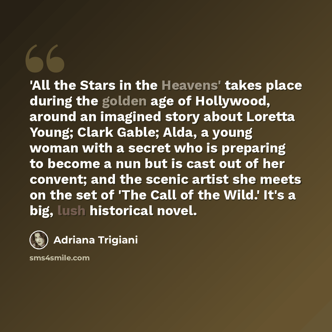 “'All the Stars in the Heavens' takes place during the golden age of Hollywood, around an imagined story about Loretta Young; Clark Gable; Alda, a young woman with a secret who is preparing to become a nun but is cast out of her convent; and the scenic artist she meets on the set of 'The Call of…” quote by Adriana Trigiani