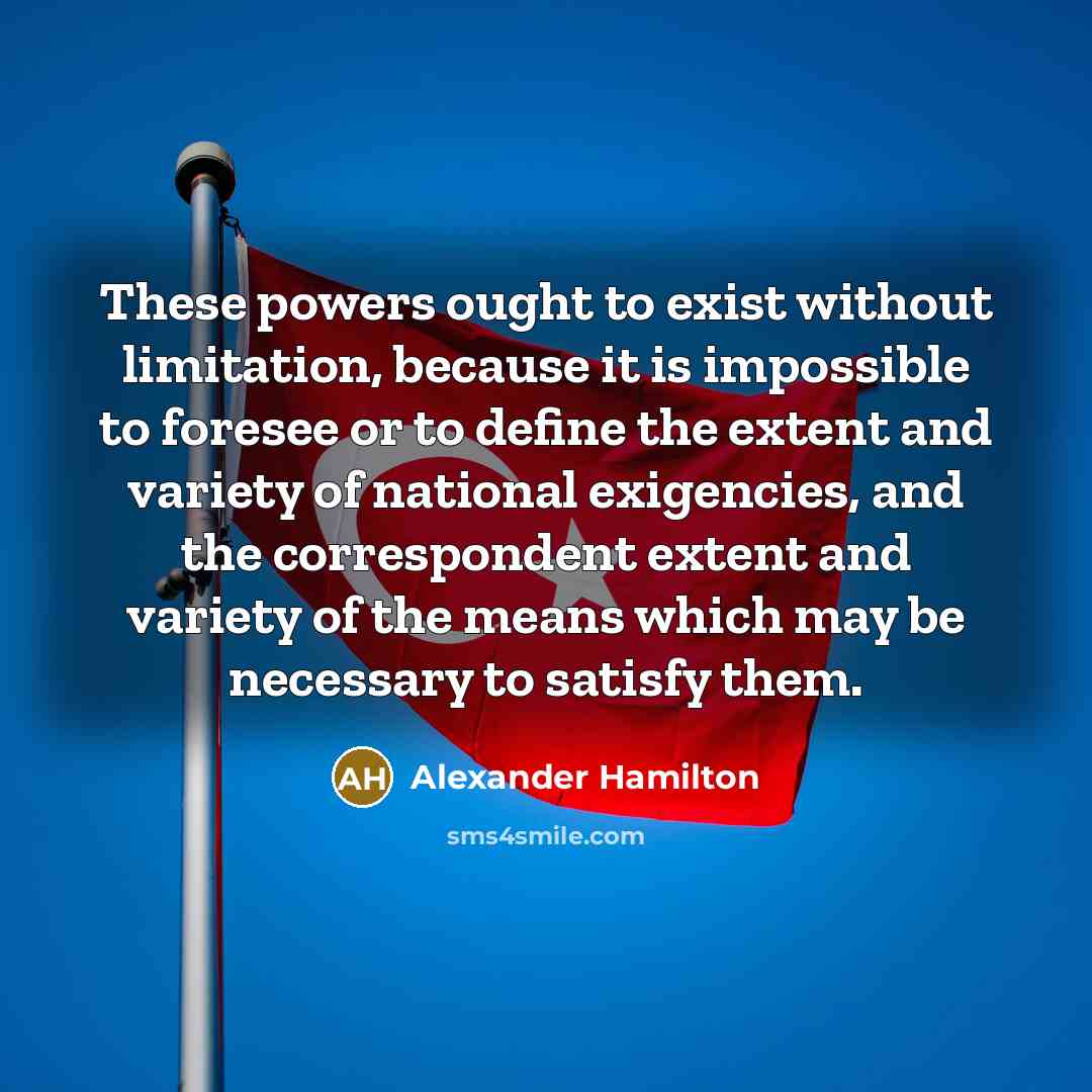 “These powers ought to exist without limitation, because it is impossible to foresee or to define the extent and variety of national exigencies, and the correspondent extent and variety of the means which may be necessary to satisfy them.” quote by Alexander Hamilton