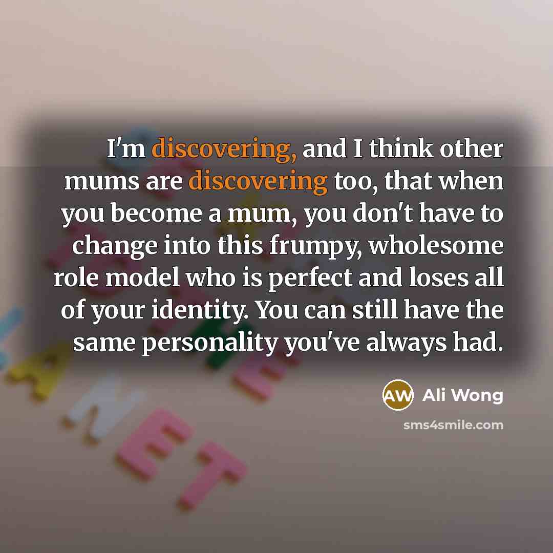 “I'm discovering, and I think other mums are discovering too, that when you become a mum, you don't have to change into this frumpy, wholesome role model who is perfect and loses all of your identity. You can still have the same personality you've always had.” quote by Ali Wong