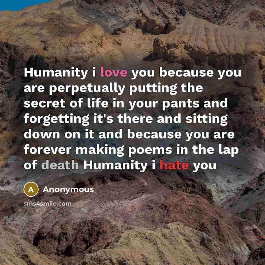 “Humanity i love you because you are perpetually putting the secret of life in your pants and forgetting it's there and sitting down on it and because you are forever making poems in the lap of death Humanity i hate you” quote by Anonymous