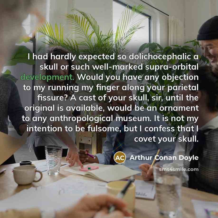 “I had hardly expected so dolichocephalic a skull or such well-marked supra-orbital development. Would you have any objection to my running my finger along your parietal fissure? A cast of your skull, sir, until the original is available, would be an ornament to any anthropological museum. It is…” quote by Arthur Conan Doyle