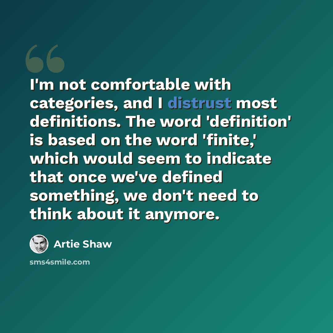 “I'm not comfortable with categories, and I distrust most definitions. The word 'definition' is based on the word 'finite,' which would seem to indicate that once we've defined something, we don't need to think about it anymore.” quote by Artie Shaw