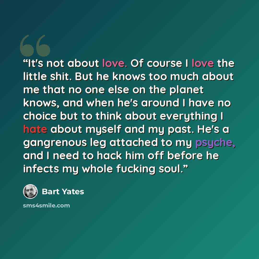 “It's not about love. Of course I love the little shit. But he knows too much about me that no one else on the planet knows, and when he's around I have no choice but to think about everything I hate about myself and my past. He's a gangrenous leg attached to my psyche, and I need to hack him off…” quote by Bart Yates
