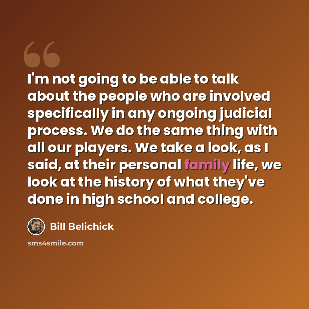 “I'm not going to be able to talk about the people who are involved specifically in any ongoing judicial process. We do the same thing with all our players. We take a look, as I said, at their personal family life, we look at the history of what they've done in high school and college.” quote by Bill Belichick