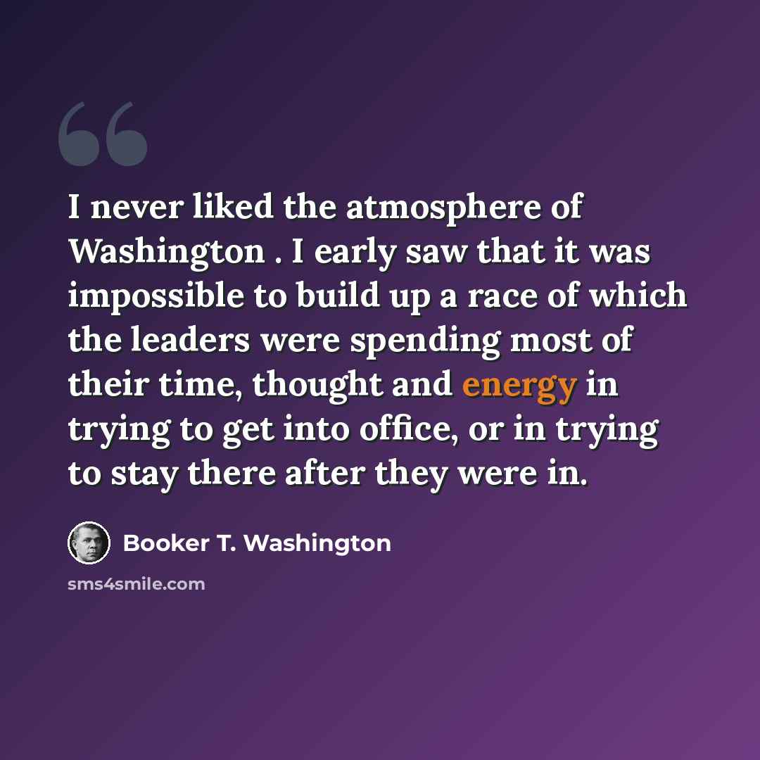 “I never liked the atmosphere of Washington . I early saw that it was impossible to build up a race of which the leaders were spending most of their time, thought and energy in trying to get into office, or in trying to stay there after they were in.” quote by Booker T. Washington