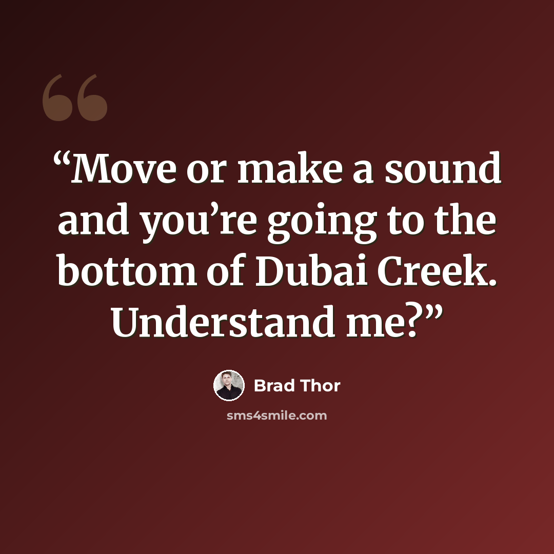 “Move or make a sound and you’re going to the bottom of Dubai Creek. Understand me?” quote by Brad Thor