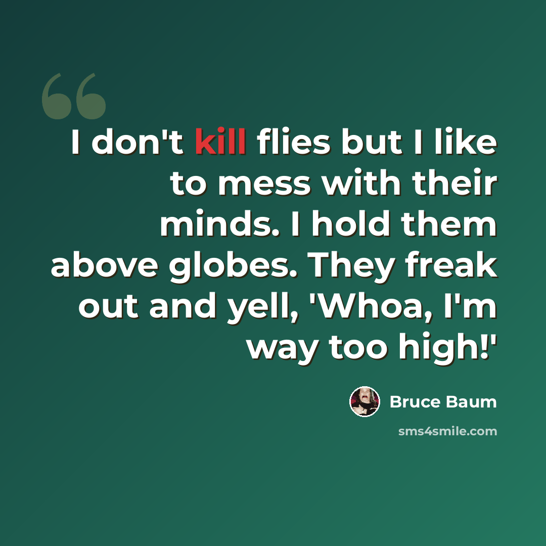 “I don't kill flies but I like to mess with their minds. I hold them above globes. They freak out and yell, 'Whoa, I'm way too high!'” quote by Bruce Baum