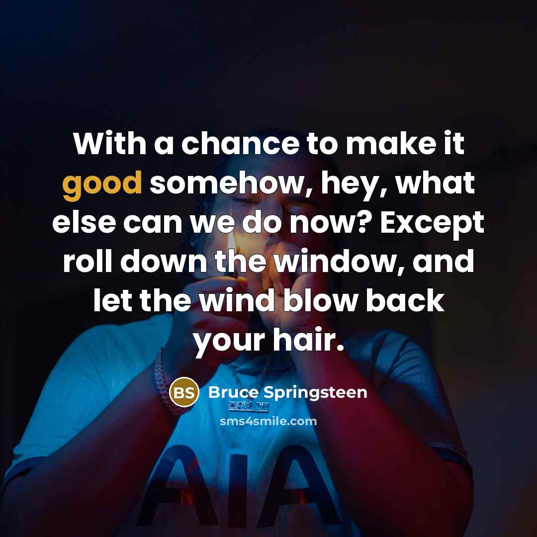 “With a chance to make it good somehow, hey, what else can we do now? Except roll down the window, and let the wind blow back your hair.” quote by Bruce Springsteen
