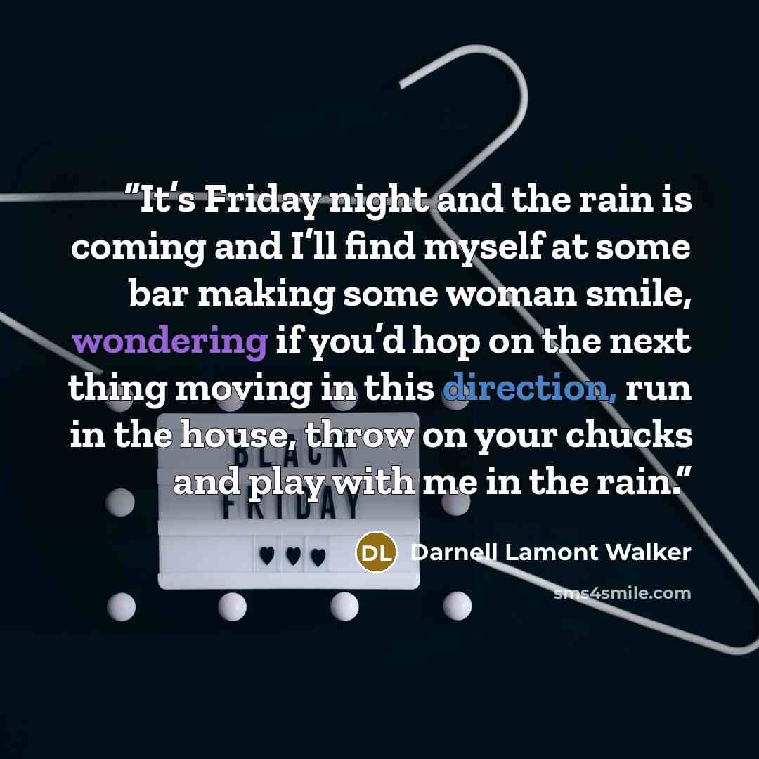 “It’s Friday night and the rain is coming and I’ll find myself at some bar making some woman smile, wondering if you’d hop on the next thing moving in this direction, run in the house, throw on your chucks and play with me in the rain.” quote by Darnell Lamont Walker