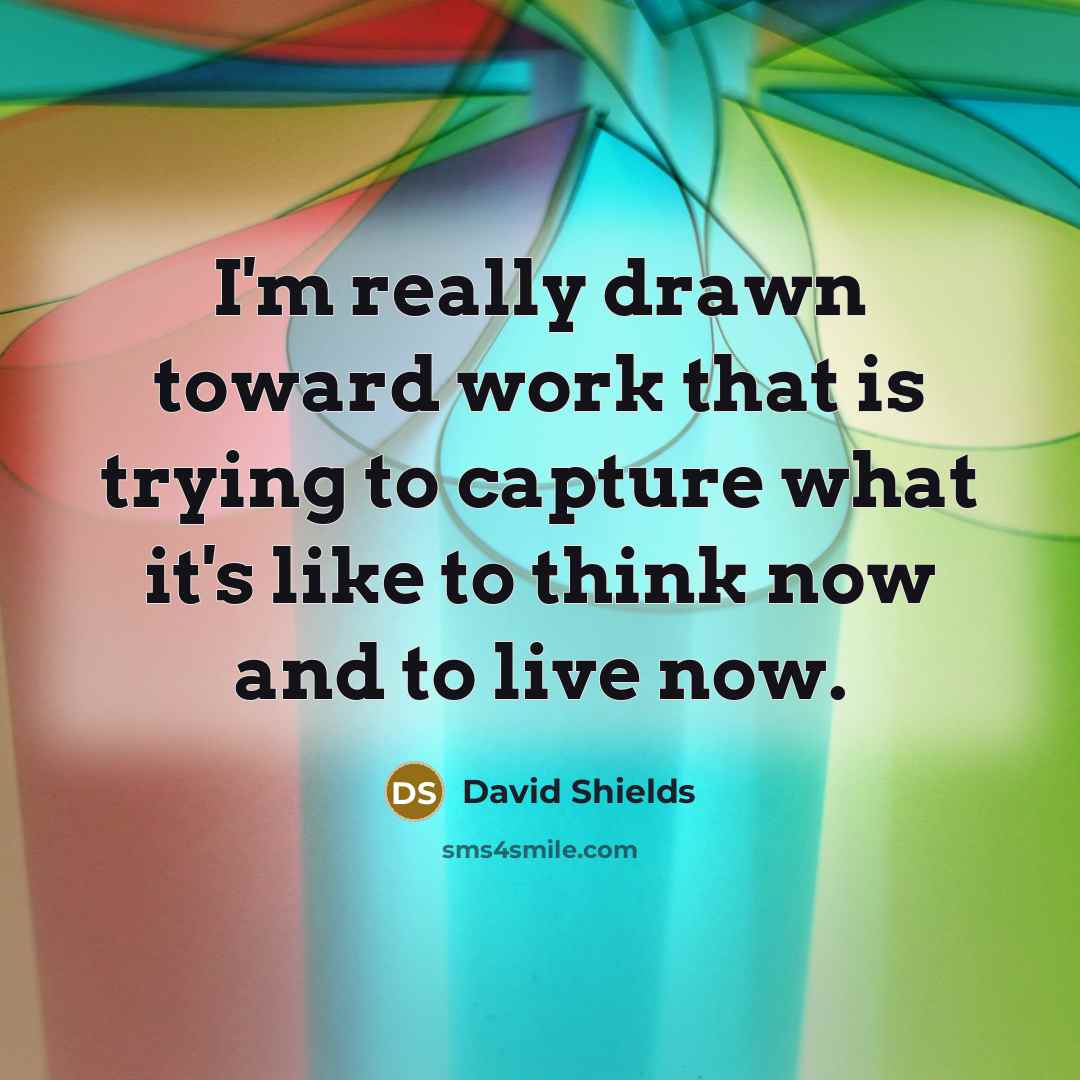 “I'm really drawn toward work that is trying to capture what it's like to think now and to live now.” quote by David Shields